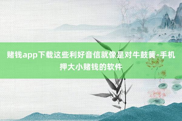 赌钱app下载这些利好音信就像是对牛鼓簧-手机押大小赌钱的软件