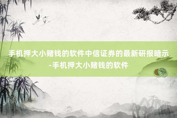 手机押大小赌钱的软件　　中信证券的最新研报暗示-手机押大小赌钱的软件