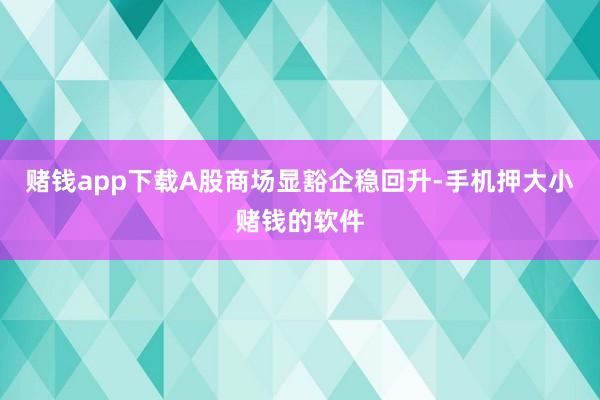 赌钱app下载A股商场显豁企稳回升-手机押大小赌钱的软件