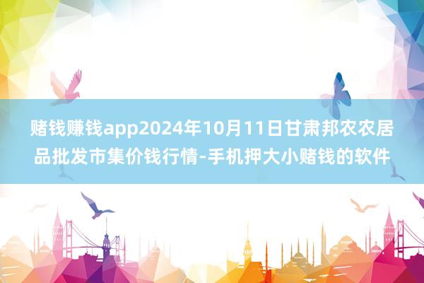 赌钱赚钱app2024年10月11日甘肃邦农农居品批发市集价钱行情-手机押大小赌钱的软件