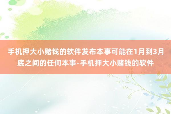 手机押大小赌钱的软件发布本事可能在1月到3月底之间的任何本事-手机押大小赌钱的软件