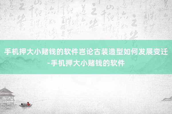 手机押大小赌钱的软件岂论古装造型如何发展变迁-手机押大小赌钱的软件