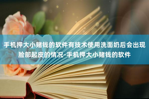 手机押大小赌钱的软件有技术使用洗面奶后会出现脸部起皮的情况-手机押大小赌钱的软件