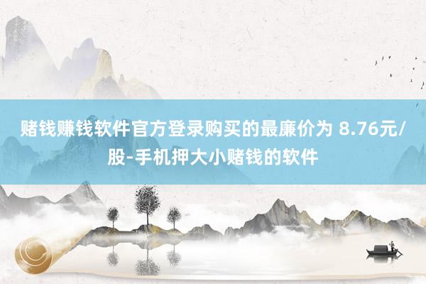 赌钱赚钱软件官方登录购买的最廉价为 8.76元/股-手机押大小赌钱的软件