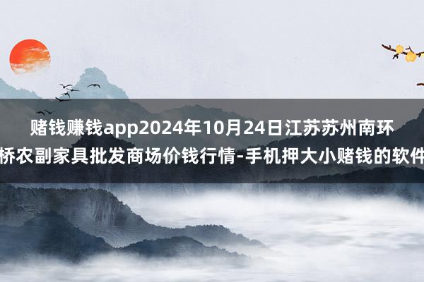 赌钱赚钱app2024年10月24日江苏苏州南环桥农副家具批发商场价钱行情-手机押大小赌钱的软件