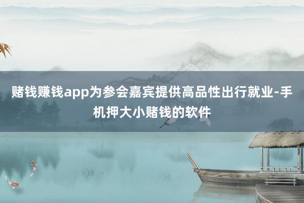 赌钱赚钱app为参会嘉宾提供高品性出行就业-手机押大小赌钱的软件