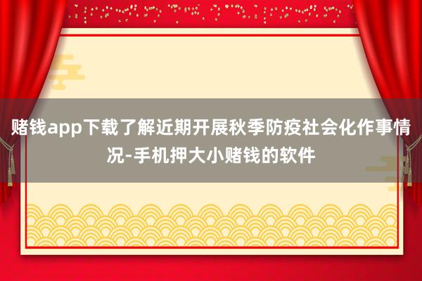 赌钱app下载了解近期开展秋季防疫社会化作事情况-手机押大小赌钱的软件