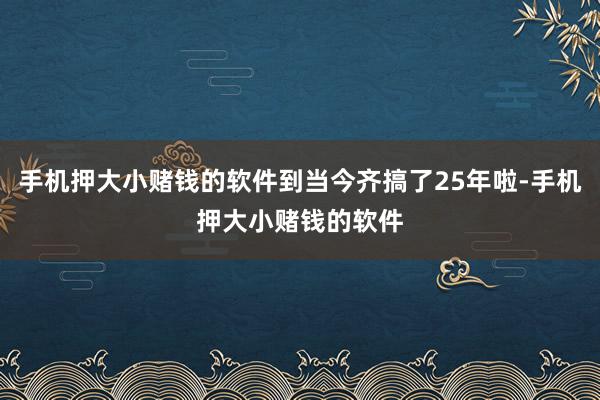 手机押大小赌钱的软件到当今齐搞了25年啦-手机押大小赌钱的软件