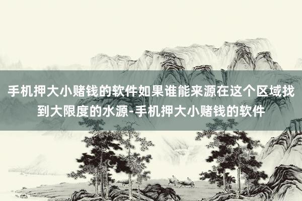 手机押大小赌钱的软件如果谁能来源在这个区域找到大限度的水源-手机押大小赌钱的软件