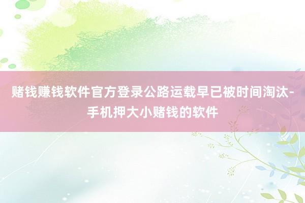 赌钱赚钱软件官方登录公路运载早已被时间淘汰-手机押大小赌钱的软件