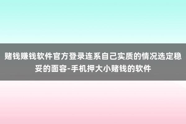 赌钱赚钱软件官方登录连系自己实质的情况选定稳妥的面容-手机押大小赌钱的软件